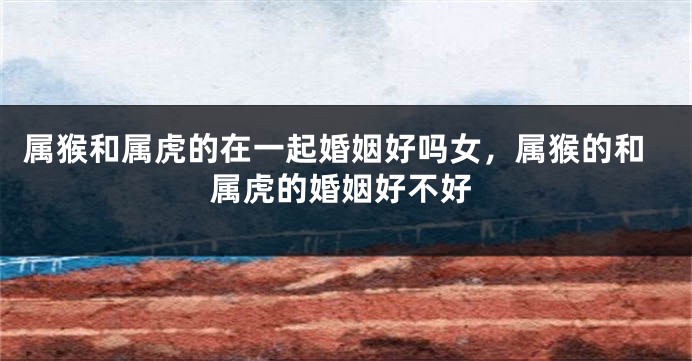 属猴和属虎的在一起婚姻好吗女，属猴的和属虎的婚姻好不好