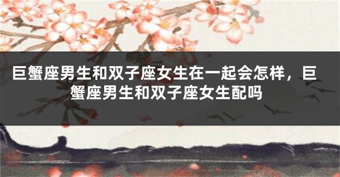 巨蟹座男生和双子座女生在一起会怎样，巨蟹座男生和双子座女生配吗