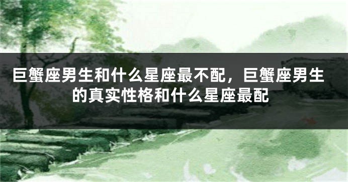 巨蟹座男生和什么星座最不配，巨蟹座男生的真实性格和什么星座最配