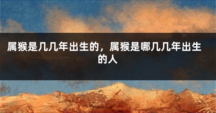 属猴是几几年出生的，属猴是哪几几年出生的人