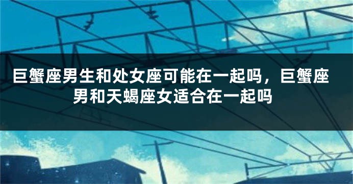 巨蟹座男生和处女座可能在一起吗,巨蟹座男和天蝎座女适合在一起吗