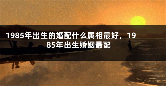 1985年出生的婚配什么属相最好，1985年出生婚姻最配
