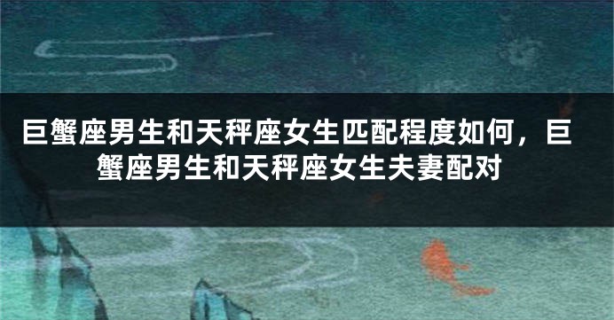 巨蟹座男生和天秤座女生匹配程度如何，巨蟹座男生和天秤座女生夫妻配对