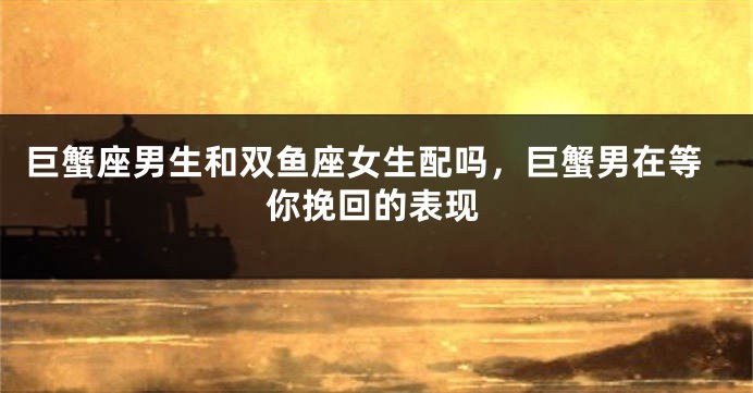 巨蟹座男生和双鱼座女生配吗，巨蟹男在等你挽回的表现