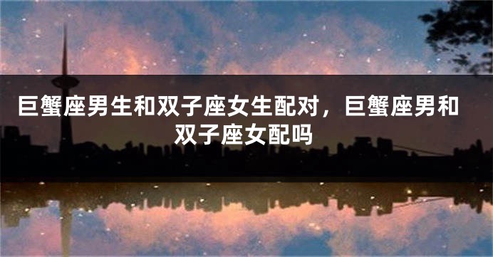 巨蟹座男生和双子座女生配对，巨蟹座男和双子座女配吗