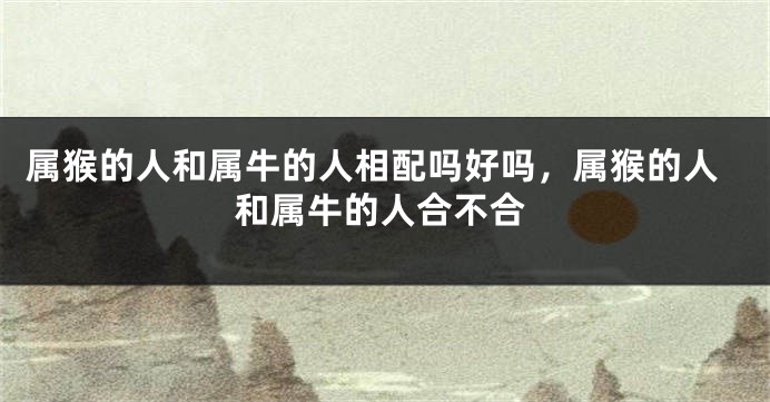 属猴的人和属牛的人相配吗好吗，属猴的人和属牛的人合不合