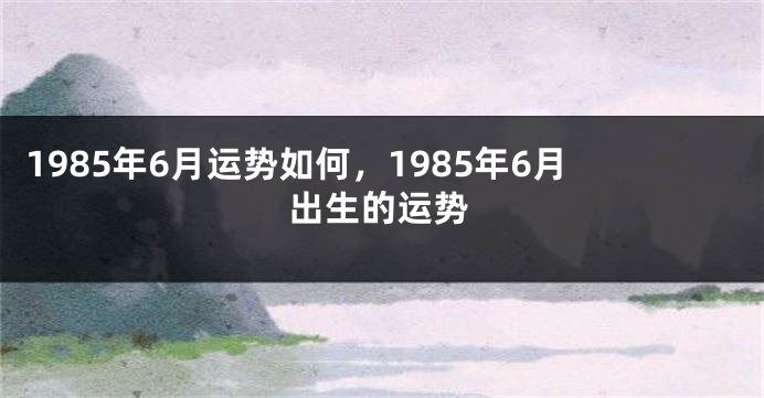 1985年6月运势如何，1985年6月出生的运势