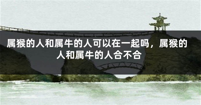属猴的人和属牛的人可以在一起吗，属猴的人和属牛的人合不合