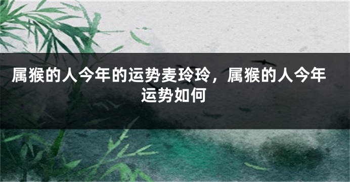属猴的人今年的运势麦玲玲，属猴的人今年运势如何