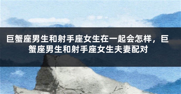 巨蟹座男生和射手座女生在一起会怎样，巨蟹座男生和射手座女生夫妻配对