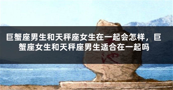巨蟹座男生和天秤座女生在一起会怎样，巨蟹座女生和天秤座男生适合在一起吗