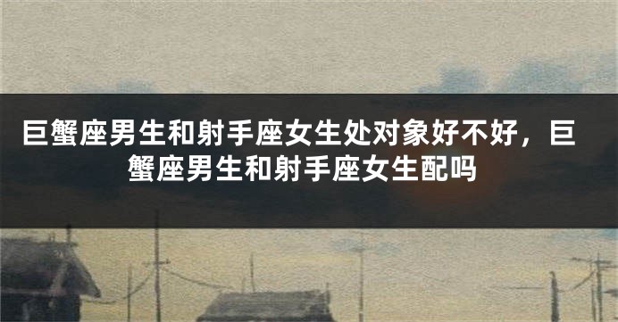 巨蟹座男生和射手座女生处对象好不好，巨蟹座男生和射手座女生配吗