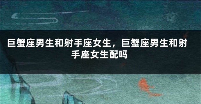 巨蟹座男生和射手座女生，巨蟹座男生和射手座女生配吗