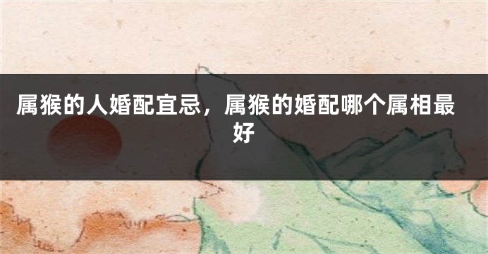 属猴的人婚配宜忌，属猴的婚配哪个属相最好