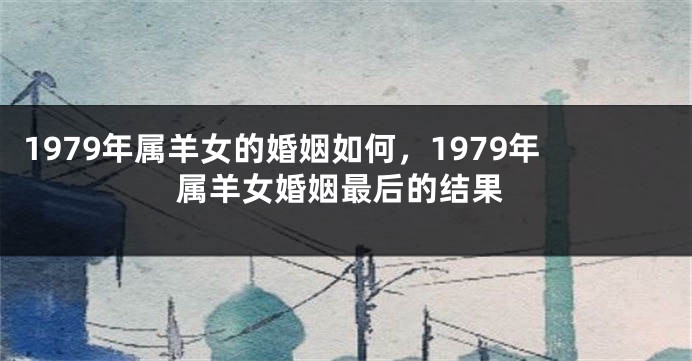 1979年属羊女的婚姻如何，1979年属羊女婚姻最后的结果