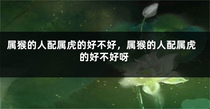 属猴的人配属虎的好不好，属猴的人配属虎的好不好呀