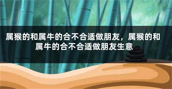 属猴的和属牛的合不合适做朋友，属猴的和属牛的合不合适做朋友生意
