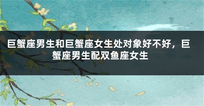 巨蟹座男生和巨蟹座女生处对象好不好，巨蟹座男生配双鱼座女生