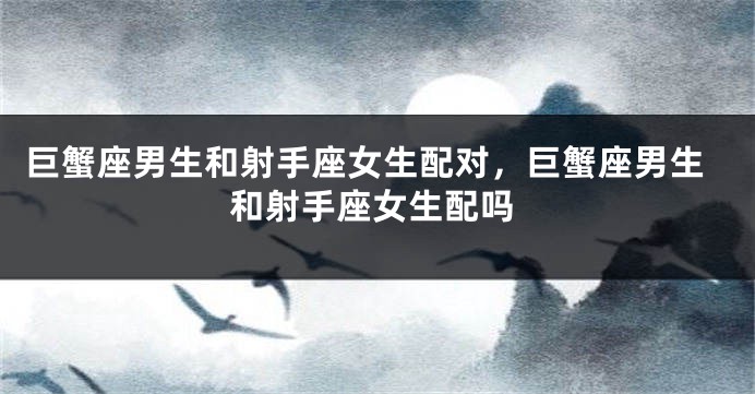 巨蟹座男生和射手座女生配对，巨蟹座男生和射手座女生配吗