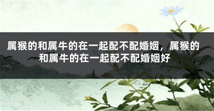 属猴的和属牛的在一起配不配婚姻，属猴的和属牛的在一起配不配婚姻好