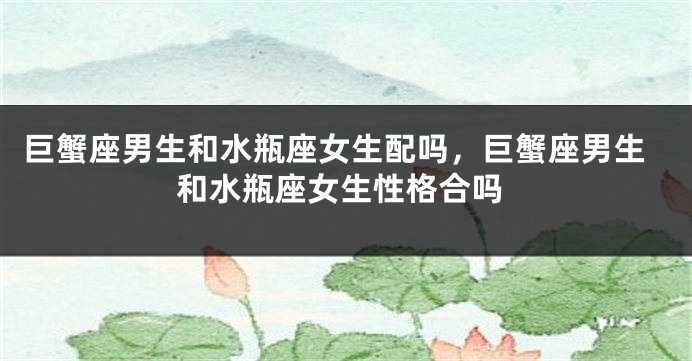 巨蟹座男生和水瓶座女生配吗，巨蟹座男生和水瓶座女生性格合吗
