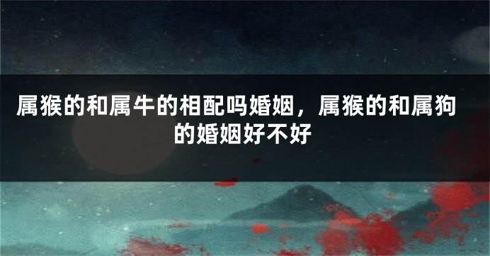 属猴的和属牛的相配吗婚姻，属猴的和属狗的婚姻好不好