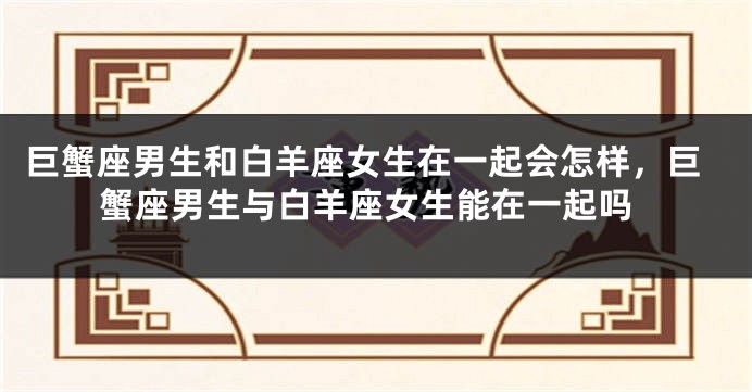 巨蟹座男生和白羊座女生在一起会怎样，巨蟹座男生与白羊座女生能在一起吗