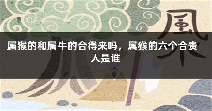 属猴的和属牛的合得来吗，属猴的六个合贵人是谁