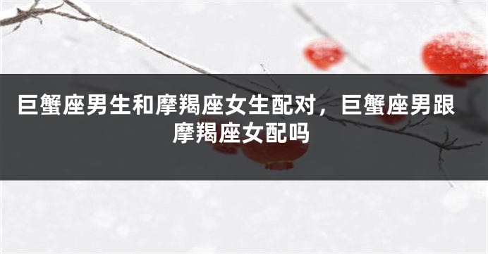 巨蟹座男生和摩羯座女生配对,巨蟹座男跟摩羯座女配吗
