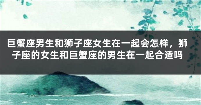 巨蟹座男生和狮子座女生在一起会怎样，狮子座的女生和巨蟹座的男生在一起合适吗
