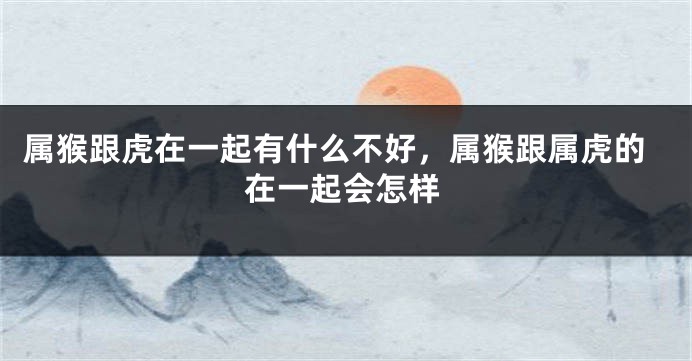 属猴跟虎在一起有什么不好，属猴跟属虎的在一起会怎样