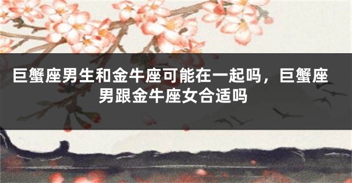 巨蟹座男生和金牛座可能在一起吗，巨蟹座男跟金牛座女合适吗