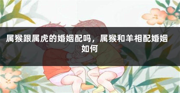 属猴跟属虎的婚姻配吗，属猴和羊相配婚姻如何