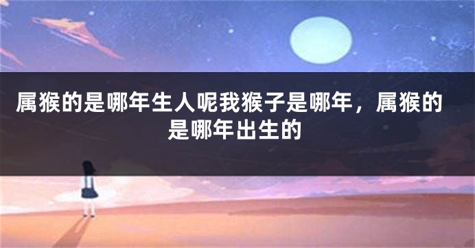 属猴的是哪年生人呢我猴子是哪年，属猴的是哪年出生的