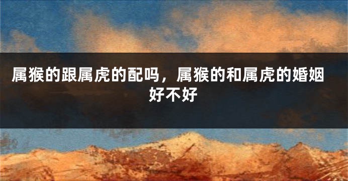 属猴的跟属虎的配吗，属猴的和属虎的婚姻好不好
