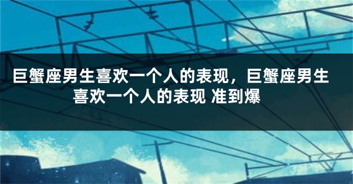 巨蟹座男生喜欢一个人的表现，巨蟹座男生喜欢一个人的表现 准到爆