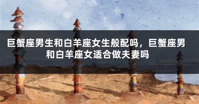 巨蟹座男生和白羊座女生般配吗，巨蟹座男和白羊座女适合做夫妻吗