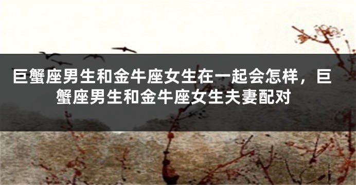 巨蟹座男生和金牛座女生在一起会怎样，巨蟹座男生和金牛座女生夫妻配对