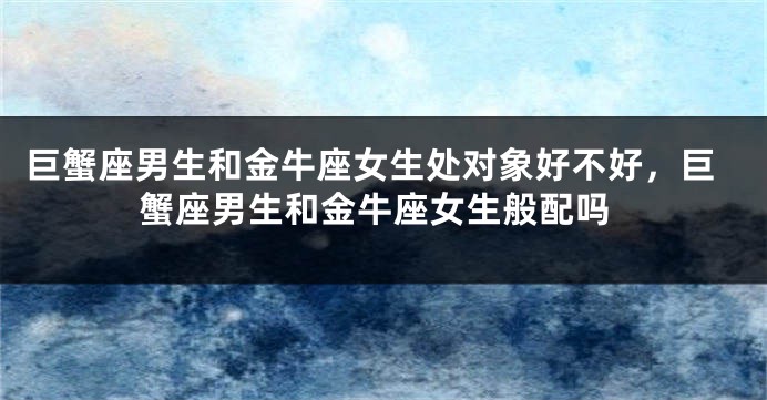 巨蟹座男生和金牛座女生处对象好不好，巨蟹座男生和金牛座女生般配吗
