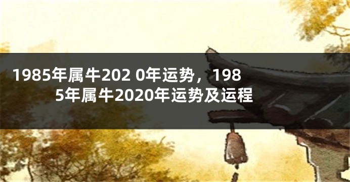 1985年属牛202 0年运势，1985年属牛2020年运势及运程
