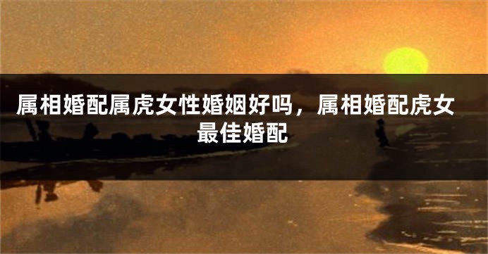 属相婚配属虎女性婚姻好吗，属相婚配虎女最佳婚配