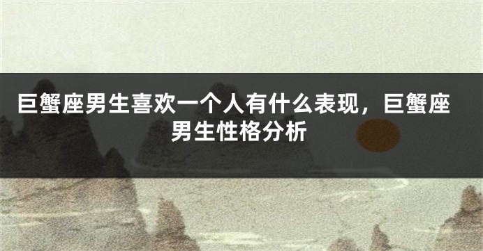巨蟹座男生喜欢一个人有什么表现，巨蟹座男生性格分析