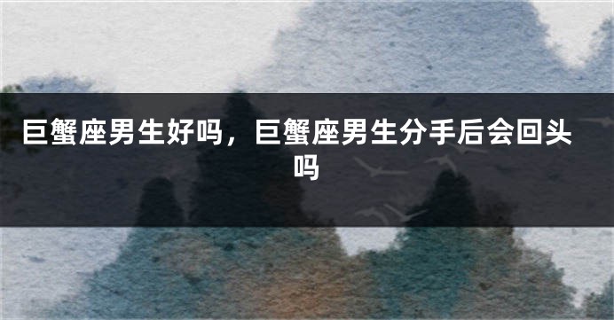 巨蟹座男生好吗，巨蟹座男生分手后会回头吗