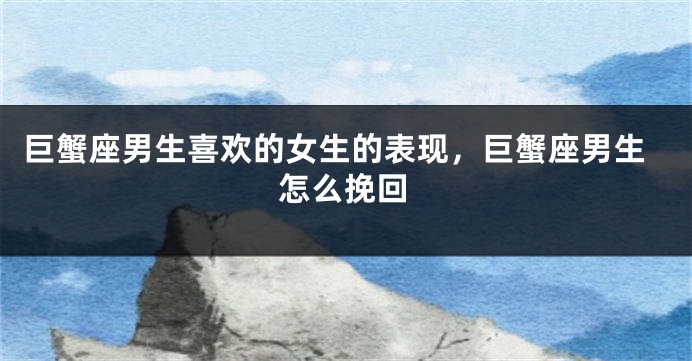 巨蟹座男生喜欢的女生的表现，巨蟹座男生怎么挽回