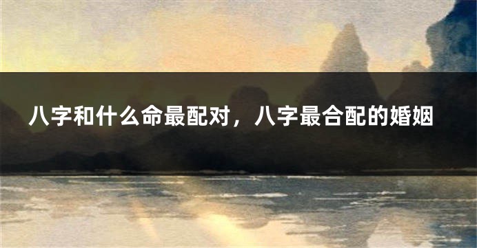八字和什么命最配对，八字最合配的婚姻