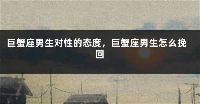 巨蟹座男生对性的态度，巨蟹座男生怎么挽回