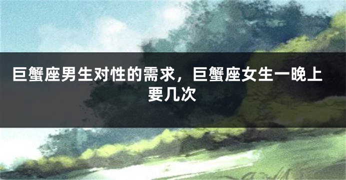 巨蟹座男生对性的需求，巨蟹座女生一晚上要几次