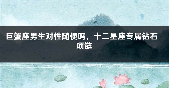 巨蟹座男生对性随便吗，十二星座专属钻石项链