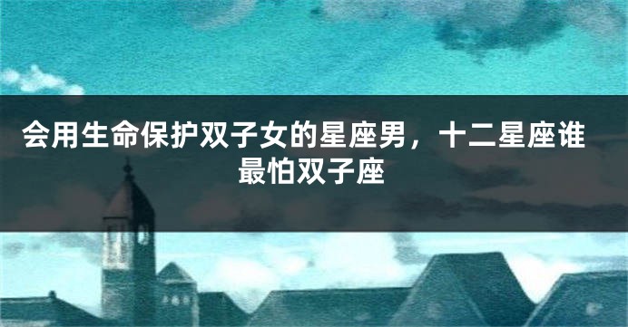 会用生命保护双子女的星座男，十二星座谁最怕双子座