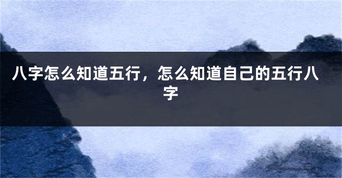 八字怎么知道五行，怎么知道自己的五行八字